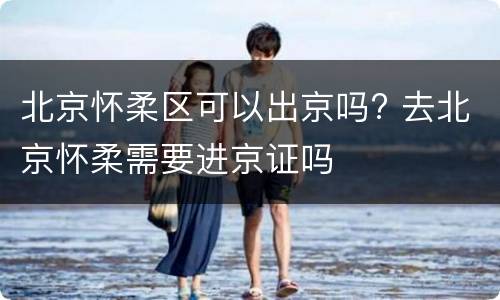 北京怀柔区可以出京吗? 去北京怀柔需要进京证吗
