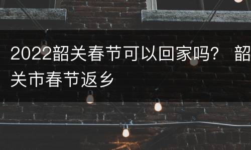 2022韶关春节可以回家吗？ 韶关市春节返乡