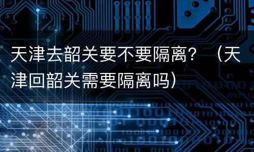 天津去韶关要不要隔离？（天津回韶关需要隔离吗）