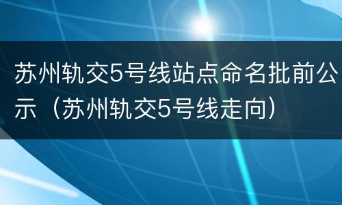 苏州轨交5号线站点命名批前公示（苏州轨交5号线走向）