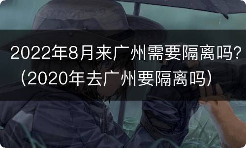 2022年8月来广州需要隔离吗？（2020年去广州要隔离吗）