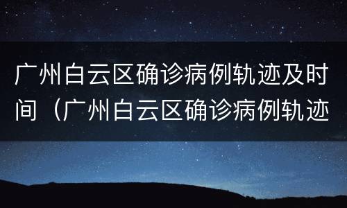 广州白云区确诊病例轨迹及时间（广州白云区确诊病例轨迹及时间查询）