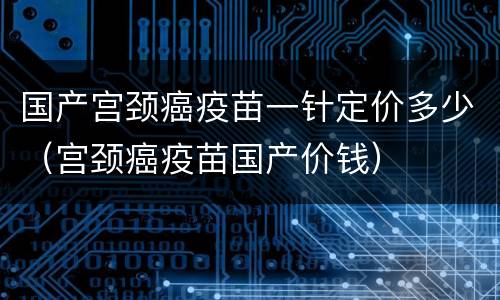 国产宫颈癌疫苗一针定价多少（宫颈癌疫苗国产价钱）