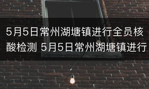 5月5日常州湖塘镇进行全员核酸检测 5月5日常州湖塘镇进行全员核酸检测吗