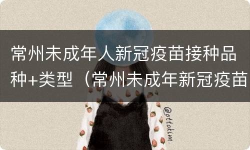 常州未成年人新冠疫苗接种品种+类型（常州未成年新冠疫苗接种点）