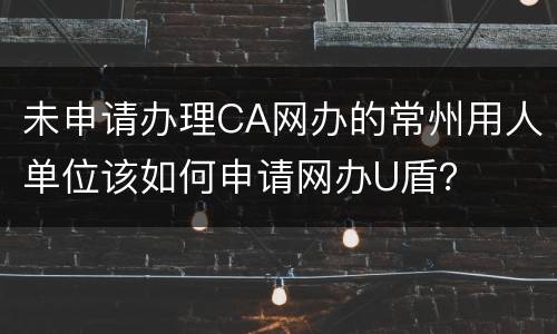未申请办理CA网办的常州用人单位该如何申请网办U盾？