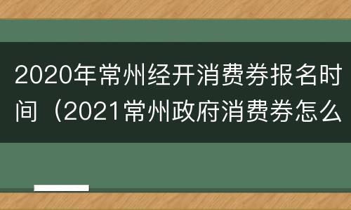 2020年常州经开消费券报名时间（2021常州政府消费券怎么领）