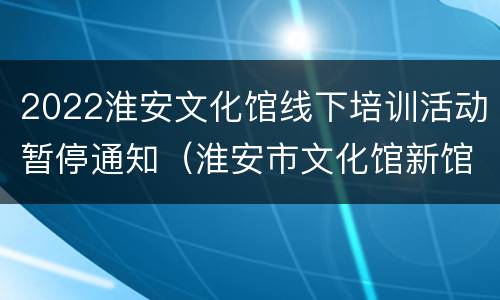 2022淮安文化馆线下培训活动暂停通知（淮安市文化馆新馆电话）