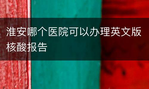 淮安哪个医院可以办理英文版核酸报告