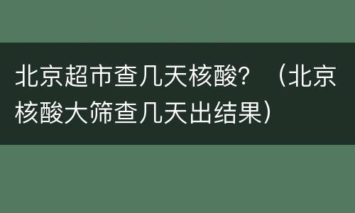 北京超市查几天核酸？（北京核酸大筛查几天出结果）