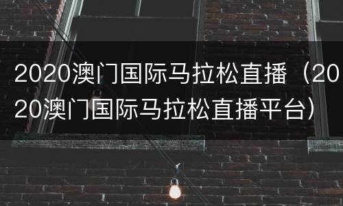 2020澳门国际马拉松直播（2020澳门国际马拉松直播平台）