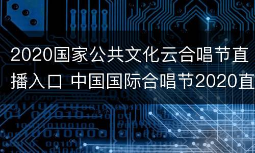 2020国家公共文化云合唱节直播入口 中国国际合唱节2020直播