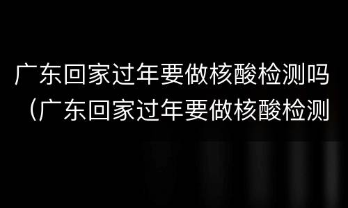 广东回家过年要做核酸检测吗（广东回家过年要做核酸检测吗现在）