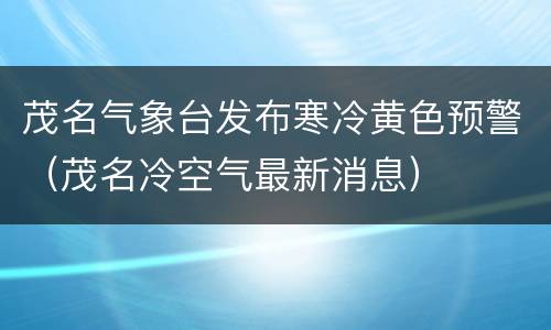 茂名气象台发布寒冷黄色预警（茂名冷空气最新消息）