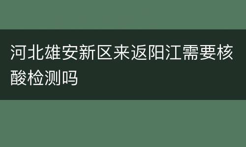河北雄安新区来返阳江需要核酸检测吗
