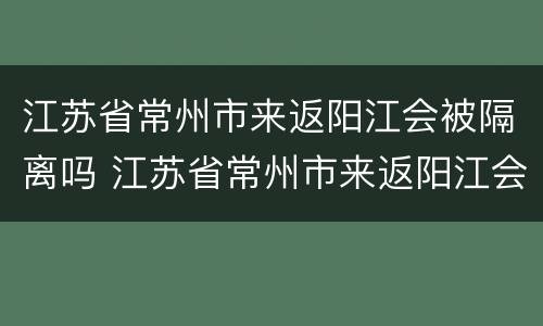 江苏省常州市来返阳江会被隔离吗 江苏省常州市来返阳江会被隔离吗今天