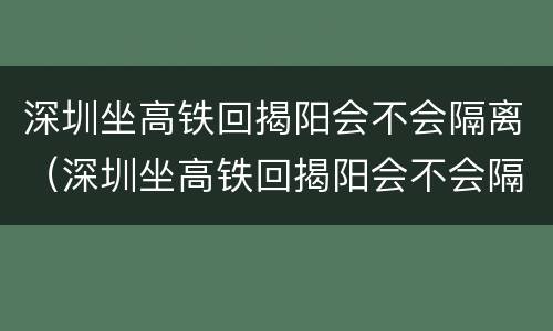 深圳坐高铁回揭阳会不会隔离（深圳坐高铁回揭阳会不会隔离呢）
