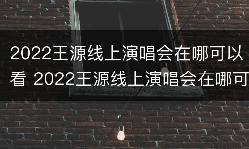 2022王源线上演唱会在哪可以看 2022王源线上演唱会在哪可以看直播