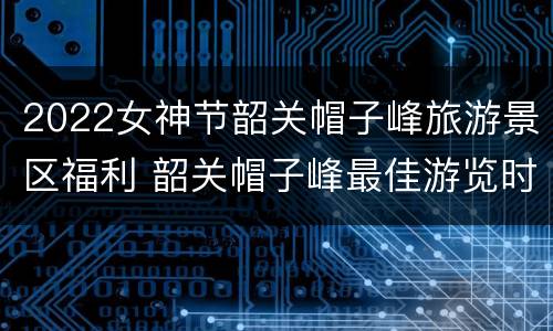 2022女神节韶关帽子峰旅游景区福利 韶关帽子峰最佳游览时间