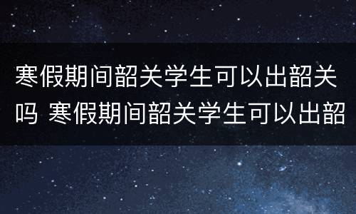 寒假期间韶关学生可以出韶关吗 寒假期间韶关学生可以出韶关吗现在