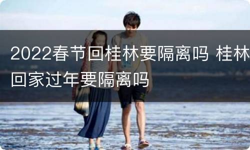 2022春节回桂林要隔离吗 桂林回家过年要隔离吗