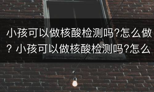 小孩可以做核酸检测吗?怎么做? 小孩可以做核酸检测吗?怎么做的