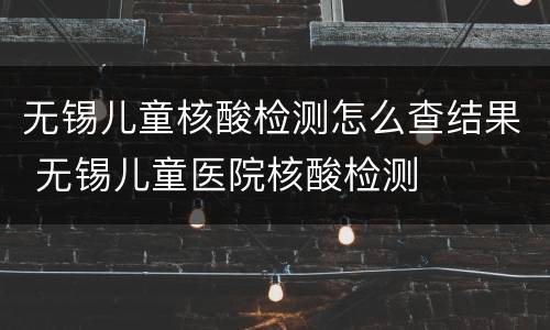 无锡儿童核酸检测怎么查结果 无锡儿童医院核酸检测
