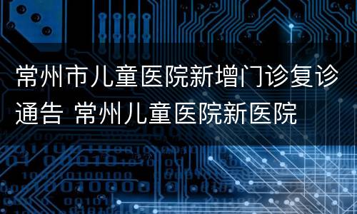 常州市儿童医院新增门诊复诊通告 常州儿童医院新医院