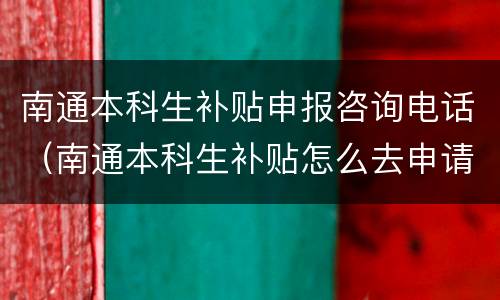 南通本科生补贴申报咨询电话（南通本科生补贴怎么去申请）