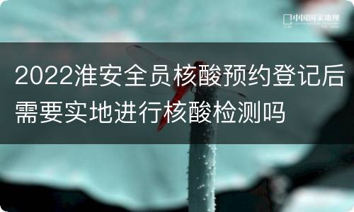 2022淮安全员核酸预约登记后需要实地进行核酸检测吗