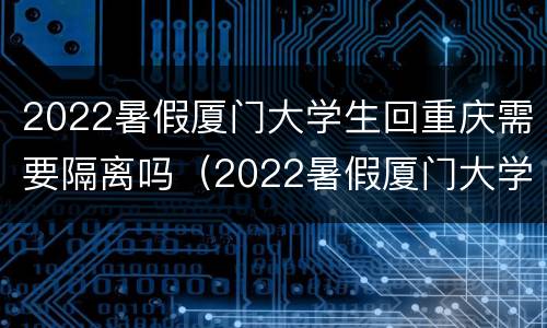 2022暑假厦门大学生回重庆需要隔离吗（2022暑假厦门大学生回重庆需要隔离吗知乎）
