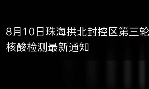 8月10日珠海拱北封控区第三轮核酸检测最新通知