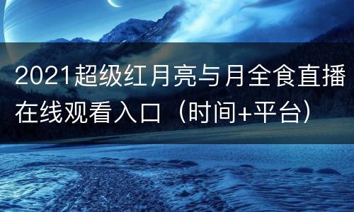 2021超级红月亮与月全食直播在线观看入口（时间+平台）