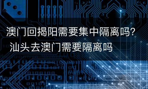 澳门回揭阳需要集中隔离吗？ 汕头去澳门需要隔离吗