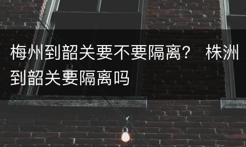 梅州到韶关要不要隔离？ 株洲到韶关要隔离吗