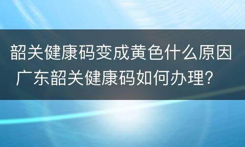 韶关健康码变成黄色什么原因 广东韶关健康码如何办理?