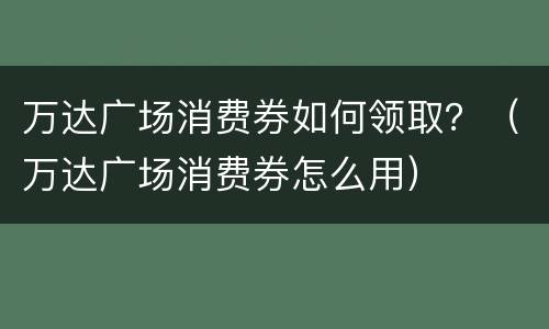 万达广场消费券如何领取？（万达广场消费券怎么用）