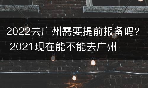 2022去广州需要提前报备吗？ 2021现在能不能去广州