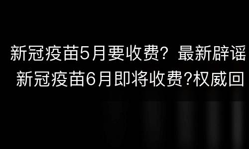 新冠疫苗5月要收费？最新辟谣 新冠疫苗6月即将收费?权威回应来了