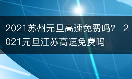 2021苏州元旦高速免费吗？ 2021元旦江苏高速免费吗