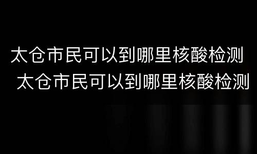 太仓市民可以到哪里核酸检测 太仓市民可以到哪里核酸检测报告