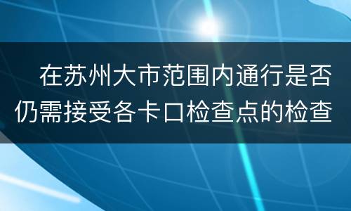 ​在苏州大市范围内通行是否仍需接受各卡口检查点的检查？