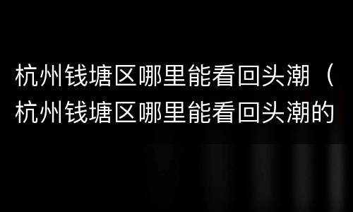 杭州钱塘区哪里能看回头潮（杭州钱塘区哪里能看回头潮的店铺）