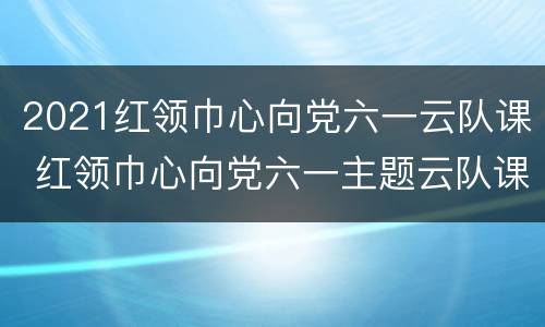 2021红领巾心向党六一云队课 红领巾心向党六一主题云队课视频