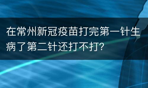 在常州新冠疫苗打完第一针生病了第二针还打不打？