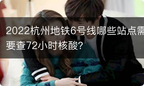 2022杭州地铁6号线哪些站点需要查72小时核酸？