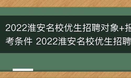 2022淮安名校优生招聘对象+报考条件 2022淮安名校优生招聘对象 报考条件是什么