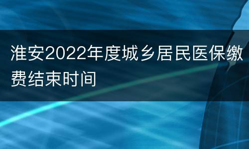 淮安2022年度城乡居民医保缴费结束时间