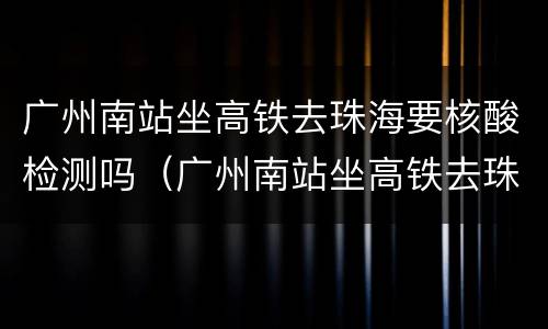 广州南站坐高铁去珠海要核酸检测吗（广州南站坐高铁去珠海要核酸检测吗）
