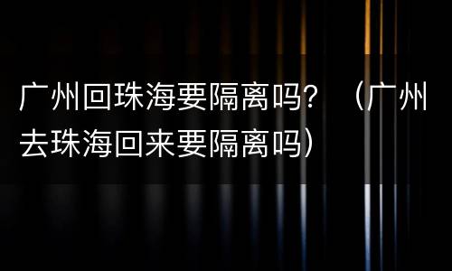 广州回珠海要隔离吗？（广州去珠海回来要隔离吗）